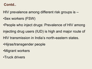 Contd..
HIV prevalence among different risk groups is –
•Sex workers (FSW)
•People who inject drugs: Prevalence of HIV among
injecting drug users (IUD) is high and major route of
HIV transmission in India’s north-eastern states.
•Hijras/transgender people
•Migrant workers
•Truck drivers
 