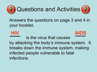 Questions and Activities Answers the questions on page 3 and 4 in your booklet. is the virus that causes  by attacking the body’s immune system.  It breaks down the immune system, making infected people vulnerable to fatal infections. HIV AIDS 