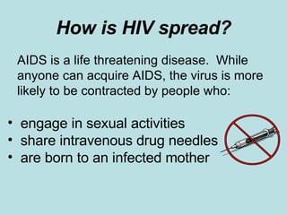 How is HIV spread? AIDS is a life threatening disease.  While anyone can acquire AIDS, the virus is more likely to be contracted by people who: engage in sexual activities share intravenous drug needles are born to an infected mother 