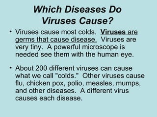 Which Diseases Do  Viruses Cause?   Viruses cause most colds.  Viruses   are germs that cause disease.   Viruses are very tiny.  A powerful microscope is needed see them with the human eye. About 200 different viruses can cause what we call "colds."  Other viruses cause flu, chicken pox, polio, measles, mumps, and other diseases.  A different virus causes each disease.  