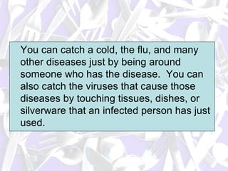 You can catch a cold, the flu, and many other diseases just by being around someone who has the disease.  You can also catch the viruses that cause those diseases by touching tissues, dishes, or silverware that an infected person has just used.  