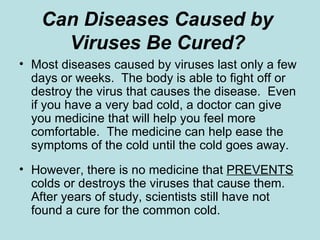 Can Diseases Caused by  Viruses Be Cured?   Most diseases caused by viruses last only a few days or weeks.  The body is able to fight off or destroy the virus that causes the disease.  Even if you have a very bad cold, a doctor can give you medicine that will help you feel more comfortable.  The medicine can help ease the symptoms of the cold until the cold goes away. However, there is no medicine that  PREVENTS  colds or destroys the viruses that cause them.  After years of study, scientists still have not found a cure for the common cold.  