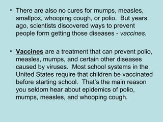 There are also no cures for mumps, measles, smallpox, whooping cough, or polio.  But years ago, scientists discovered ways to prevent people form getting those diseases -  vaccines . Vaccines   are a treatment that   can prevent polio, measles, mumps, and certain other diseases caused by viruses.  Most school systems in the United States require that children be vaccinated before starting school.  That’s the main reason you seldom hear about epidemics of polio, mumps, measles, and whooping cough.  