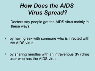 How Does the AIDS  Virus Spread? Doctors say people get the AIDS virus mainly in these ways: by having sex with someone who is infected with the AIDS virus by sharing needles with an intravenous (IV) drug user who has the AIDS virus 