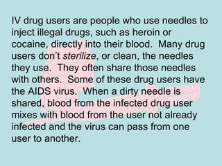 IV drug users are people who use needles to inject illegal drugs, such as heroin or cocaine, directly into their blood.  Many drug users don’t  sterilize , or clean, the needles they use.  They often share those needles with others.  Some of these drug users have the AIDS virus.  When a dirty needle is shared, blood from the infected drug user mixes with blood from the user not already infected and the virus can pass from one user to another. 