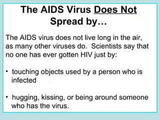 The AIDS Virus  Does Not   Spread by…   The AIDS virus does not live long in the air, as many other viruses do.  Scientists say that no one has ever gotten HIV just by: touching objects used by a person who is infected hugging, kissing, or being around someone who has the virus. 