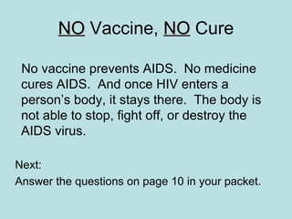 NO  Vaccine,  NO  Cure No vaccine prevents AIDS.  No medicine cures AIDS.  And once HIV enters a person’s body, it stays there.  The body is not able to stop, fight off, or destroy the AIDS virus. Next:  Answer the questions on page 10 in your packet. 