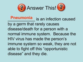 Answer This! ____________ is an infection caused by a germ that rarely causes disease/death for a person with a normal immune system.  Because the HIV virus has made the person’s immune system so weak, they are not able to fight off this “opportunistic disease” and they die.  Pneumonia   