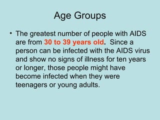 Age Groups The greatest number of people with AIDS are from  30 to 39 years old .   Since a person can be infected with the AIDS virus and show no signs of illness for ten years or longer, those people might have become infected when they were teenagers or young adults.  
