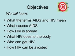 Objectives What the terms AIDS and HIV mean What causes AIDS How HIV is spread What HIV does to the body Who can get HIV How HIV can be avoided We will learn: 