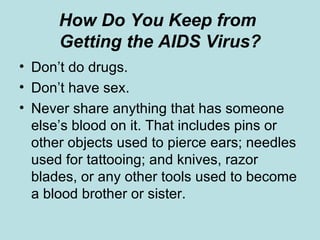 How Do You Keep from  Getting the AIDS Virus? Don’t do drugs. Don’t have sex. Never share anything that has someone else’s blood on it. That includes pins or other objects used to pierce ears; needles used for tattooing; and knives, razor blades, or any other tools used to become a blood brother or sister. 