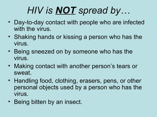 HIV is  NOT  spread by… Day-to-day contact with people who are infected with the virus. Shaking hands or kissing a person who has the virus. Being sneezed on by someone who has the virus.  Making contact with another person’s tears or sweat.  Handling food, clothing, erasers, pens, or other personal objects used by a person who has the virus. Being bitten by an insect. 