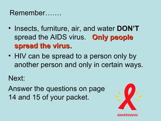Insects, furniture, air, and water  DON’T  spread the AIDS virus.  Only people spread the virus.   HIV can be spread to a person only by another person and only in certain ways. Next: Answer the questions on page 14 and 15 of your packet. Remember……. 