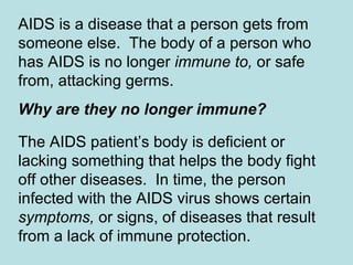 AIDS is a disease that a person gets from someone else.  The body of a person who has AIDS is no longer  immune to,  or safe from, attacking germs.  Why are they no longer immune?   The AIDS patient’s body is deficient or lacking something that helps the body fight off other diseases.  In time, the person infected with the AIDS virus shows certain  symptoms,  or signs, of diseases that result from a lack of immune protection. 