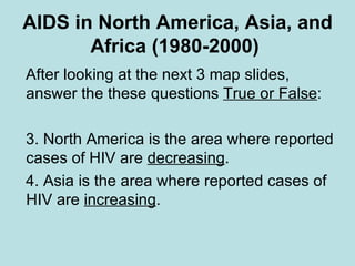 AIDS in North America, Asia, and Africa (1980-2000)   After looking at the next 3 map slides, answer the these questions  True or False : North America is the area where reported cases of HIV are  decreasing . Asia is the area where reported cases of HIV are  increasing .  