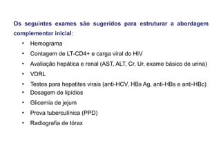 Os seguintes exames são sugeridos para estruturar a abordagem
complementar inicial:
▪ Hemograma
▪ Contagem de LT-CD4+ e carga viral do HIV
▪ Avaliação hepática e renal (AST, ALT, Cr, Ur, exame básico de urina)
▪ VDRL
▪ Testes para hepatites virais (anti-HCV, HBs Ag, anti-HBs e anti-HBc)
▪ Dosagem de lipídios
▪ Glicemia de jejum
▪ Prova tuberculínica (PPD)
▪ Radiografia de tórax

 