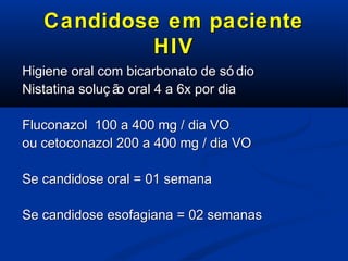 Candidose em paciente
HIV
Higiene oral com bicarbonato de só dio
Nistatina soluç ã oral 4 a 6x por dia
o
Fluconazol 100 a 400 mg / dia VO
ou cetoconazol 200 a 400 mg / dia VO
Se candidose oral = 01 semana
Se candidose esofagiana = 02 semanas

 