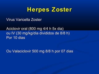 Herpes Zoster
Virus Varicella Zoster
Aciclovir oral (800 mg 4/4 h 5x dia)
ou IV (30 mg/kg/dia divididos de 8/8 h)
Por 10 dias

Ou Valaciclovir 500 mg 8/8 h por 07 dias

 