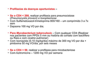 • Profilaxias da doenças oportunistas –
• Se o CD4 < 200, realizar profilaxia para pneumocistose
(Pneumocystis jirovecii) e toxoplasmose
• Com Sulfametoxazol-trimetoprima 800/160 – um comprimido 3 a 7x
sem
• Dapsona 100 mg VO por dia;
• Para Mycobacterium tuberculosis – Com qualquer CD4 (Realizar
nos pacientes com PPD≥ 5 mm ou história de contato com bacilífero
ou Raio-x com cicatriz pulmonar)
• Com Isoniazida (5-10 mg/kg/dia) máximo de 300 mg VO por dia +
piridoxina 50 mg VO/dia, por seis meses
• Se o CD4 < 50, realizar a profilaxia para micobacteriose
• Com Azitromicina – 1200 mg VO por semana

 