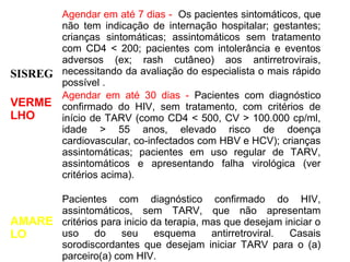 Agendar em até 7 dias - Os pacientes sintomáticos, que
não tem indicação de internação hospitalar; gestantes;
crianças sintomáticas; assintomáticos sem tratamento
com CD4 < 200; pacientes com intolerância e eventos
adversos (ex; rash cutâneo) aos antirretrovirais,
SISREG necessitando da avaliação do especialista o mais rápido
possível .
Agendar em até 30 dias - Pacientes com diagnóstico
VERME confirmado do HIV, sem tratamento, com critérios de
LHO
início de TARV (como CD4 < 500, CV > 100.000 cp/ml,
idade > 55 anos, elevado risco de doença
cardiovascular, co-infectados com HBV e HCV); crianças
assintomáticas; pacientes em uso regular de TARV,
assintomáticos e apresentando falha virológica (ver
critérios acima).
Pacientes com diagnóstico confirmado do HIV,
assintomáticos, sem TARV, que não apresentam
AMARE critérios para inicio da terapia, mas que desejam iniciar o
uso
do
seu
esquema
antirretroviral.
Casais
LO
sorodiscordantes que desejam iniciar TARV para o (a)
parceiro(a) com HIV.

 