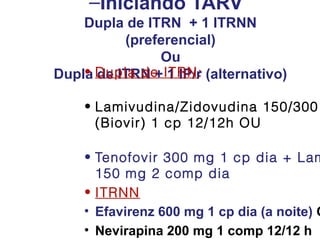 –Iniciando TARV
Dupla de ITRN + 1 ITRNN
(preferencial)
Ou
• de ITRN + 1 IP/r
Dupla Dupla de ITRN : (alternativo)
• Lamivudina/Zidovudina 150/300
(Biovir) 1 cp 12/12h OU

• Tenofovir 300 mg 1 cp dia + Lam
150 mg 2 comp dia
• ITRNN
• Efavirenz 600 mg 1 cp dia (a noite) O
• Nevirapina 200 mg 1 comp 12/12 h

 