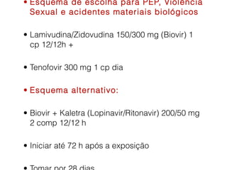 • Esquema de escolha para PEP, Violência
Sexual e acidentes materiais biológicos
• Lamivudina/Zidovudina 150/300 mg (Biovir) 1
cp 12/12h +
• Tenofovir 300 mg 1 cp dia
• Esquema alter nativo:
• Biovir + Kaletra (Lopinavir/Ritonavir) 200/50 mg
2 comp 12/12 h
• Iniciar até 72 h após a exposição

 