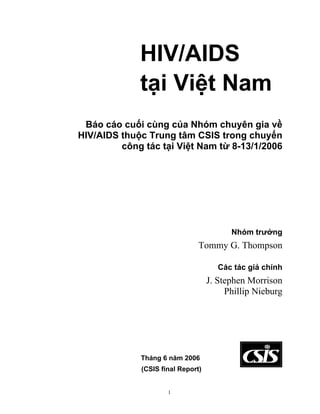 HIV/AIDS
             tại Việt Nam
 Báo cáo cuối cùng của Nhóm chuyên gia về
HIV/AIDS thuộc Trung tâm CSIS trong chuyến
         công tác tại Việt Nam từ 8-13/1/2006




                                         Nhóm trưởng
                               Tommy G. Thompson

                                      Các tác giả chính
                                   J. Stephen Morrison
                                        Phillip Nieburg




             Tháng 6 năm 2006
             (CSIS final Report)


                     1