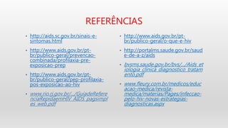 REFERÊNCIAS
• http://aids.sc.gov.br/sinais-e-
sintomas.html
• http://www.aids.gov.br/pt-
br/publico-geral/prevencao-
combinada/profilaxia-pre-
exposicao-prep
• http://www.aids.gov.br/pt-
br/publico-geral/pep-profilaxia-
pos-exposicao-ao-hiv
• www.rio.rj.gov.br/.../GuiadeRefere
nciaRepidaemHIV_AIDS_pagsimpl
es_web.pdf
• http://www.aids.gov.br/pt-
br/publico-geral/o-que-e-hiv
• http://portalms.saude.gov.br/saud
e-de-a-z/aids
• bvsms.saude.gov.br/bvs/.../Aids_et
iologia_clinica_diagnostico_tratam
ento.pdf
• www.fleury.com.br/medicos/educ
acao-medica/revista-
medica/materias/Pages/infeccao-
pelo-hiv-novas-estrategias-
diagnosticas.aspx
 