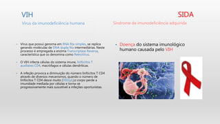 VIH
• Vírus que possui genoma em RNA fita simples, se replica
gerando moléculas de DNA dupla fita intermediárias. Neste
processo é empregada a enzima Transcriptase Reversa,
característica que os denomina como RetroVírus.
• O VIH infecta células do sistema imune, linfócitos T
auxiliares CD4, macrófagos e células dendríticas.
• A infeção provoca a diminuição do número linfócitos T CD4
através de diversos mecanismos, quando o número de
linfócitos T CD4 desce muito (350/µL),o corpo perde a
imunidade mediada por células e torna-se
progressivamente mais suscetível a infeções oportunistas.
SIDA
• Doença do sistema imunológico
humano causada pelo VIH
Vírus da imunodeficiência humana Síndrome da imunodeficiência adquirida
 