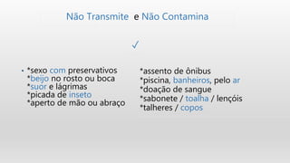 • *sexo com preservativos
*beijo no rosto ou boca
*suor e lágrimas
*picada de inseto
*aperto de mão ou abraço
Não Transmite e Não Contamina
✓
*assento de ônibus
*piscina, banheiros, pelo ar
*doação de sangue
*sabonete / toalha / lençóis
*talheres / copos
 