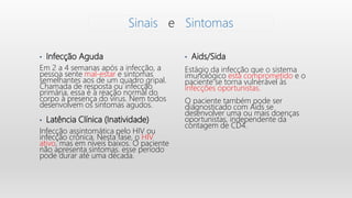 • Infecção Aguda
Em 2 a 4 semanas após a infecção, a
pessoa sente mal-estar e sintomas
semelhantes aos de um quadro gripal.
Chamada de resposta ou infecção
primária, essa é a reação normal do
corpo à presença do vírus. Nem todos
desenvolvem os sintomas agudos.
• Latência Clínica (Inatividade)
Infecção assintomática pelo HIV ou
infecção crônica. Nesta fase, o HIV
ativo, mas em níveis baixos. O paciente
não apresenta sintomas. esse período
pode durar até uma década.
• Aids/Sida
Estágio da infecção que o sistema
imunológico está comprometido e o
paciente se torna vulnerável às
infecções oportunistas.
O paciente também pode ser
diagnosticado com Aids se
desenvolver uma ou mais doenças
oportunistas, independente da
contagem de CD4.
Sinais e Sintomas
 