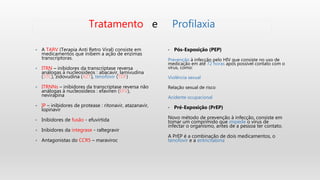 • A TARV (Terapia Anti Retro Viral) consiste em
medicamentos que inibem a ação de enzimas
transcriptoras.
• ITRN – inibidores da transcriptase reversa
análogas à nucleosídeos : abacavir, lamivudina
(3TC), zidovudina (AZT), tenofovir (TDF)
• ITRNNs – inibidores da transcriptase reversa não
análogas à nucleosídeos : efaviren (EFV),
nevirapina
• IP – inibidores de protease : ritonavir, atazanavir,
lopinavir
• Inibidores de fusão - efuvirtida
• Inibidores da integrase - raltegravir
• Antagonistas do CCR5 – maraviroc
• Pós-Exposição (PEP)
Prevenção à infecção pelo HIV que consiste no uso de
medicação em até 72 horas após possível contato com o
vírus, como:
Violência sexual
Relação sexual de risco
Acidente ocupacional
• Pré-Exposição (PrEP)
Novo método de prevenção à infecção, consiste em
tomar um comprimido que impede o vírus de
infectar o organismo, antes de a pessoa ter contato.
A PrEP é a combinação de dois medicamentos, o
tenofovir e a entricitabina
Tratamento e Profilaxia
 