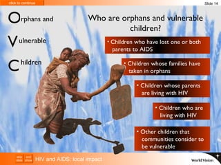 HIV and AIDS: local impact rphans and ulnerable hildren O V C Who are orphans and vulnerable children? Children who have lost one or both    parents to AIDS Children whose parents    are living with HIV Children whose families have    taken in orphans Children who are    living with HIV Other children that    communities consider to    be vulnerable Slide 14 