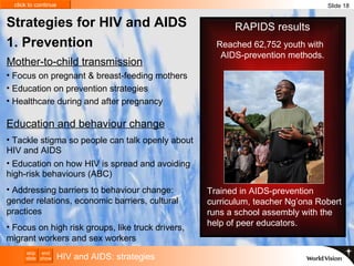 HIV and AIDS: strategies Slide 18 Strategies for HIV and AIDS  1. Prevention Education and behaviour change Tackle stigma so people can talk openly about HIV and AIDS Education on how HIV is spread and avoiding high-risk behaviours (ABC) Addressing barriers to behaviour change: gender relations, economic barriers, cultural practices Focus on high  risk groups, like truck drivers, migrant workers and sex workers  Focus on pregnant & breast-feeding mothers Education on prevention strategies Healthcare during and after pregnancy Mother-to-child transmission Trained in AIDS-prevention curriculum, teacher Ng’ona Robert runs a school assembly with the help of peer educators. RAPIDS results Reached 62,752 youth with  AIDS-prevention methods. 