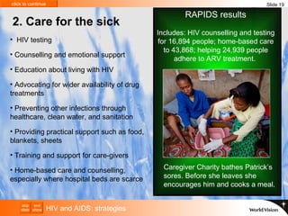 Caregiver Charity bathes Patrick’s sores. Before she leaves she encourages him and cooks a meal.  2. Care for the sick HIV and AIDS: strategies HIV testing  Counselling and emotional support Education about living with HIV  Advocating for wider availability of drug treatments Preventing other infections through  healthcare, clean water, and sanitation Providing practical support such as food, blankets, sheets  Training and support for care-givers  Home-based care and counselling, especially where hospital beds are scarce Slide 19 RAPIDS results Includes: HIV counselling and testing for 16,894 people; home-based care to 43,868; helping 24,939 people adhere to ARV treatment.  