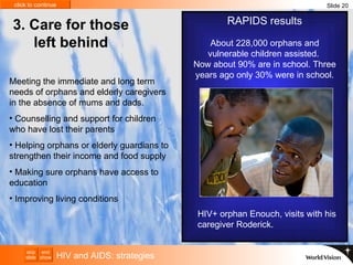 HIV and AIDS: strategies Slide 20 RAPIDS results About 228,000 orphans and vulnerable children assisted.  Now about 90% are in school. Three years ago only 30% were in school. 3.  Care for those left behind Meeting the immediate and long term needs of orphans and elderly caregivers in the absence of mums and dads.  Counselling and support for children who have lost their parents  Helping  orphans or elderly guardians  to strengthen their income and food supply Making sure orphans have access to education Improving living conditions HIV+ orphan Enouch, visits with his caregiver Roderick. 