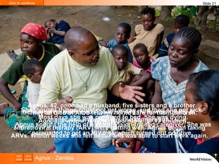 She thought things could not get worse, and then she got sick.  Most days she was confined to bed. She was dying. Agnus sought the help of a World Vision-trained caregiver. She was persuaded to get an HIV test, which turned out positive.   Agnus, 42, once had a husband, five sisters and a brother.  They all died of AIDS leaving her to care for their children. Agnus, a widow, is now responsible for 13 children. Her caregiver reassured Agnus, saying there were plenty of  others who were HIV-positive but through  antiretroviral therapy (ARV) were getting well. Agnus began taking ARVs. Within weeks she felt better and was able to start work again. Slide 21 Agnus - Zambia 