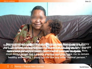 Slide 22 Nancy – Papua New Guinea Nancy received  counselling at a World Vision drop-in-centre. Nancy said, “It  helped me to think and live a positive life. Before this I thought everything was meaningless knowing that I was going to die. Now, most days I forget that I am HIV positive and this helps me to remain healthy and strong. I enjoy my life like any other normal person.” Nancy (not her real name), 45, found out she was HIV positive when she went for a blood test without her husband knowing about it. She knew straight away that she got the virus from her husband. She said, “The thought of walking around with the deadly virus  in my body is very frightening and this is causing me to  have sleepless nights. I worry about my 12-year-old daughter,  whether I will be around to see her grow up.” 
