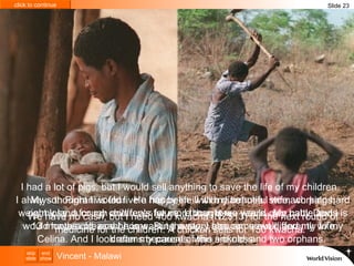 My son Pirirani is four.  He has been ill with diarrhoea, stomach pains, weight loss, a cough and fever for more than three years.  My baby Davis is 13 months old, and he is wasting away. I also am unwell, and my wife Celina. And I look after my parents, who are old, and two orphans.  I had a lot of pigs, but I would sell anything to save the life of my children.  I always thought I would live a happy life with my beautiful wife, working hard on my land for my children’s future. I thought we would own cattle and I would have a pleasant home. But the story has come out differently to my dreams because of this sickness. We have no cash, but I need 400 kwacha (NZ$13) for the next round of medicine for the children. A chicken sells for 150 kwacha.  Slide 23 Vincent - Malawi 