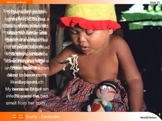 Sophy is often kicked out of children's groups when she tries to play with them. The shame and the pain inside Sophy have completely changed her. She is quiet and rarely laughs.  This is my great-grandniece, Sophy. She is three years old.  First her father and then her mother died of AIDS. When Sophy’s mother started to get sick she and her three children came to live with my sister and I.  My name is Eng. I am 79 years old. Sophy has HIV from her mother. She has a skin infection on her head. Wherever she goes, she wears this hat to protect her head from flies and to hide her infection from other children.  Most children don’t like Sophy much because of her infection and the bad smell from her body.  Slide 25 Sophy - Cambodia 