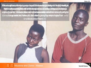 I know that men my age are the ones getting HIV. With this killer disease that is affecting our country, I try and keep myself safe.  Zione too, she is not safe.  She is too young to date, to go out with boys. I’m doing my best to help her and look after her. I work at anything I can, for 50 kwacha a day to buy enough food (about NZ$1.20). Sometimes we have two meals a day and sometimes only one.  I have gone as far as I can with free education.  I did well in school, and I would like to continue.  My English is very strong, and I would like to be a mechanic.  But I can't afford my school fees if I am to look after my sister.  Our mother died a year ago, she was sick for a long time.  I left school right away to look after Zione.  She is 13 and she wants to be a nurse.  If she continues at school, and she wants to, she could start nursing training after  she finishes Form 4.  Slide 26 Muziona and Zione - Malawi 