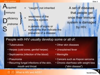 A set of diseases that people get once their immune system is damaged by HIV. What is HIV and AIDS? Tuberculosis  Herpes (cold sores, genital herpes) Septicaemia (infection of the blood) Pneumonia  Recurring fungal infections of the skin,  mouth and throat Other skin diseases Unexplained fever Meningitis Cancers such as Kaposi sarcoma Chronic diarrhoea with weight loss  ("slim disease")  Slide 3 A   I D S cquired mmuno  eficiency yndrome a pattern of signs or symptoms that indicate the presence of a disease = weakness of the immune system = People with HIV usually develop some or all of: “ caught” not inherited = 