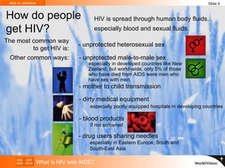 How do people get HIV? HIV is spread through human body fluids, especially blood and sexual fluids. The most common way to get HIV is: Other common ways: What is HIV and AIDS? Slide 4 - mother to child transmission  - dirty medical equipment   especially poorly equipped hospitals in developing countries - drug users sharing needles   especially in Eastern Europe, South and  South-East Asia - unprotected heterosexual sex - blood products   if not screened - unprotected male-to-male sex   especially in developed countries like New Zealand, but world-wide, only 5% of those who have died from AIDS were men who have sex with men.  