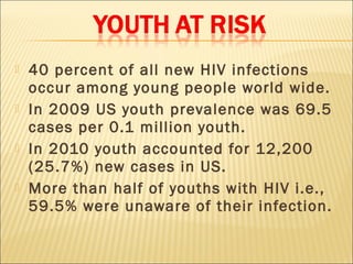    40 percent of all new HIV infections
    occur among young people world wide.
   In 2009 US youth prevalence was 69.5
    cases per 0.1 million youth.
   In 2010 youth accounted for 12,200
    (25.7%) new cases in US.
   More than half of youths with HIV i.e.,
    59.5% were unaware of their infection.
 