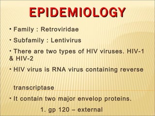 EPIDEMIOLOGY
• Family : Retroviridae
• Subfamily : Lentivirus
• There are two types of HIV viruses. HIV-1
& HIV-2
• HIV virus is RNA virus containing reverse


 transcriptase
• It contain two major envelop proteins.
          1. gp 120 – external
 