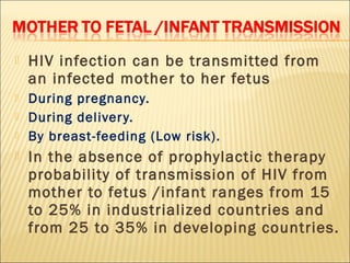    HIV infection can be transmitted from
    an infected mother to her fetus
   During pregnancy.
   During deliver y.
   By breast-feeding (Low risk).
   In the absence of prophylactic therapy
    probability of transmission of HIV from
    mother to fetus /infant ranges from 15
    to 25% in industrialized countries and
    from 25 to 35% in developing countries.
 