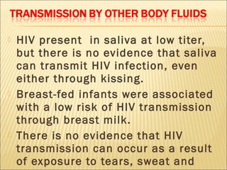    HIV present in saliva at low titer,
    but there is no evidence that saliva
    can transmit HIV infection, even
    either through kissing.
   Breast-fed infants were associated
    with a low risk of HIV transmission
    through breast milk.
   There is no evidence that HIV
    transmission can occur as a result
    of exposure to tears, sweat and
 