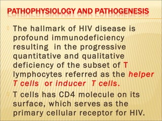    The hallmark of HIV disease is
    profound immunodeficiency
    resulting in the progressive
    quantitative and qualitative
    deficiency of the subset of T
    lymphocytes referred as the helper
    T cells or inducer T cells.
   T cells has CD4 molecule on its
    sur face, which ser ves as the
    primar y cellular receptor for HIV.
 