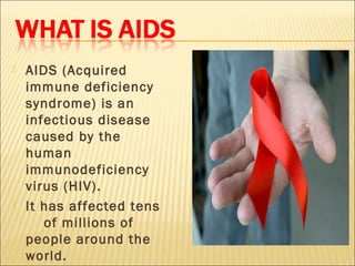    AIDS (Acquired
    immune deficiency
    syndrome) is an
    infectious disease
    caused by the
    human
    immunodeficiency
    virus (HIV).
   It has affected tens
       of millions of
    people around the
    world.
 