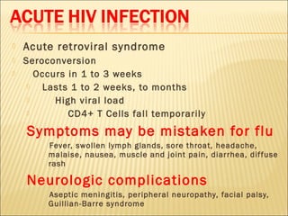    Acute retroviral syndrome
   Seroconversion
      Occurs in 1 to 3 weeks
       Lasts 1 to 2 weeks, to months
          High viral load
             CD4+ T Cells fall temporarily
    Symptoms may be mistaken for flu
         Fever, swollen lymph glands, sore throat, headache,
         malaise, nausea, muscle and joint pain, diarrhea, dif fuse
         rash

    Neurologic complications
         Aseptic meningitis, peripheral neuropathy, facial palsy,
         Guillian-Barre syndrome
 